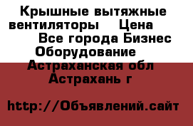 Крышные вытяжные вентиляторы  › Цена ­ 12 000 - Все города Бизнес » Оборудование   . Астраханская обл.,Астрахань г.